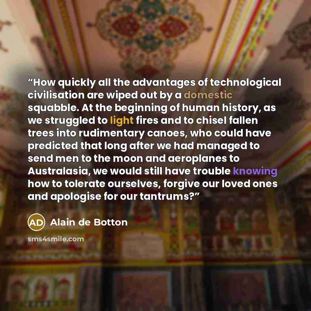 “How quickly all the advantages of technological civilisation are wiped out by a domestic squabble. At the beginning of human history, as we struggled to light fires and to chisel fallen trees into rudimentary canoes, who could have predicted that long after we had managed to send men to the moon…” quote by Alain de Botton