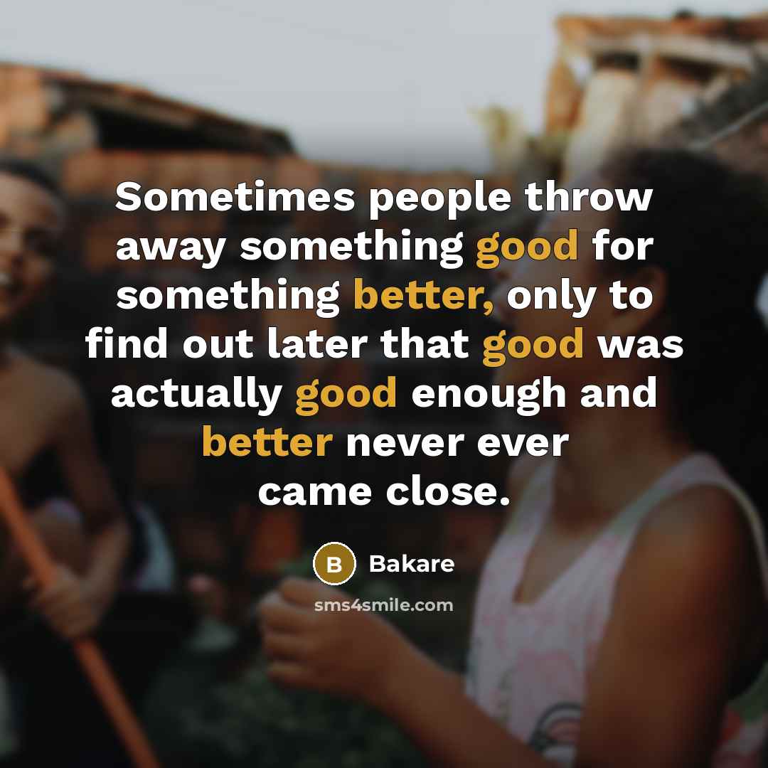 “Sometimes people throw away something good for something better, only to find out later that good was actually good enough and better never ever came close.” quote by Bakare