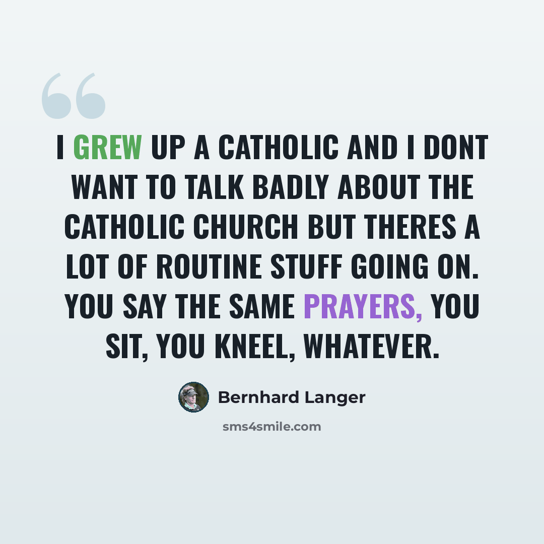 “I grew up a Catholic and I dont want to talk badly about the Catholic Church but theres a lot of routine stuff going on. You say the same prayers, you sit, you kneel, whatever.” quote by Bernhard Langer