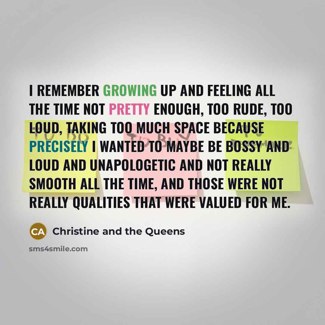 “I remember growing up and feeling all the time not pretty enough, too rude, too loud, taking too much space because precisely I wanted to maybe be bossy and loud and unapologetic and not really smooth all the time, and those were not really qualities that were valued for me.” quote by Christine and the Queens