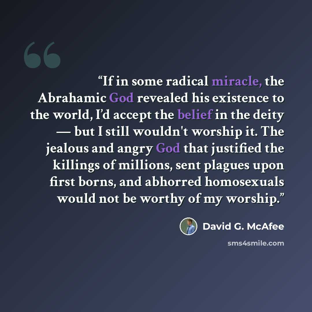 “If in some radical miracle, the Abrahamic God revealed his existence to the world, I’d accept the belief in the deity — but I still wouldn't worship it. The jealous and angry God that justified the killings of millions, sent plagues upon first borns, and abhorred homosexuals would not be worthy of…” quote by David G. McAfee