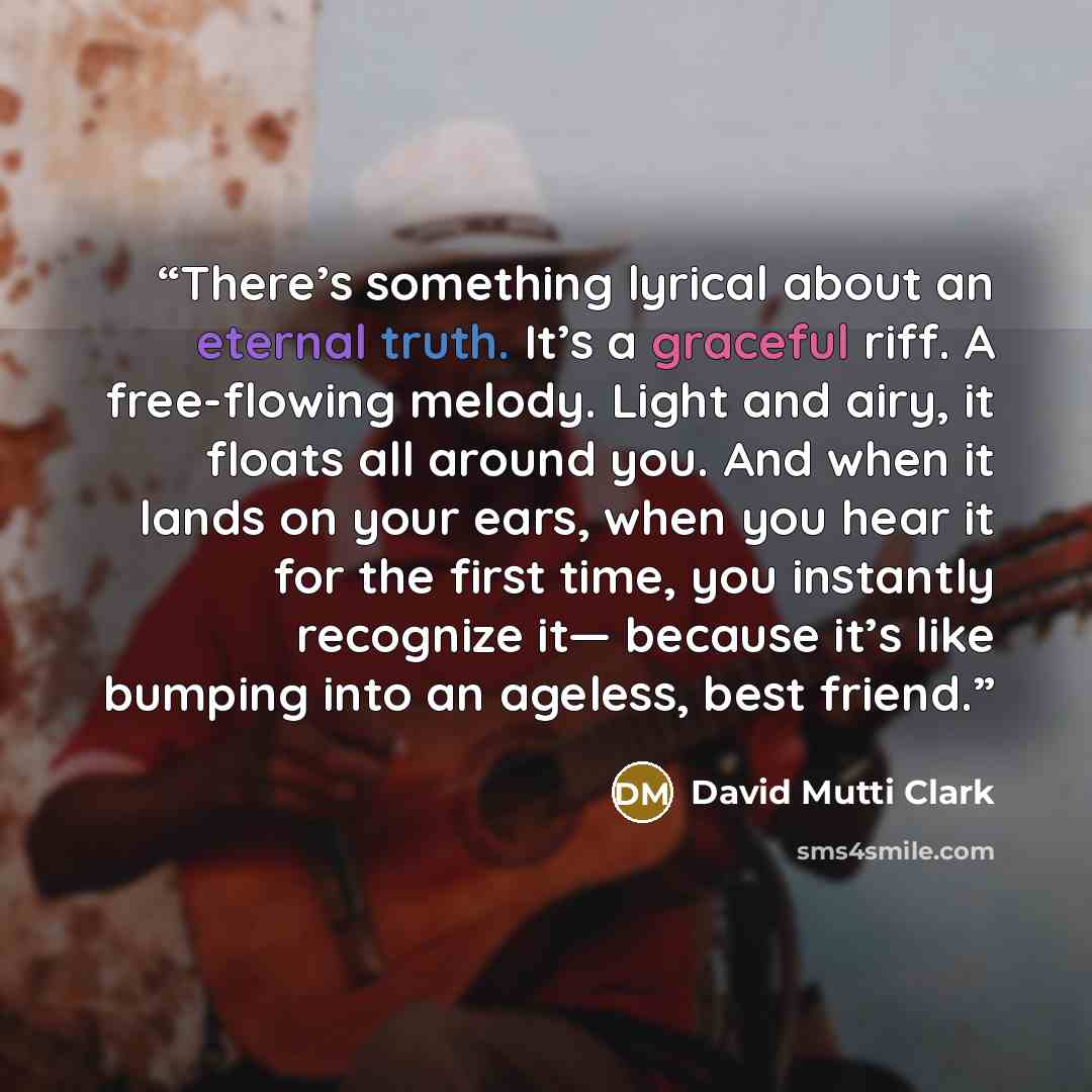 “There’s something lyrical about an eternal truth. It’s a graceful riff. A free-flowing melody. Light and airy, it floats all around you. And when it lands on your ears, when you hear it for the first time, you instantly recognize it― because it’s like bumping into an ageless, best friend.” quote by David Mutti Clark