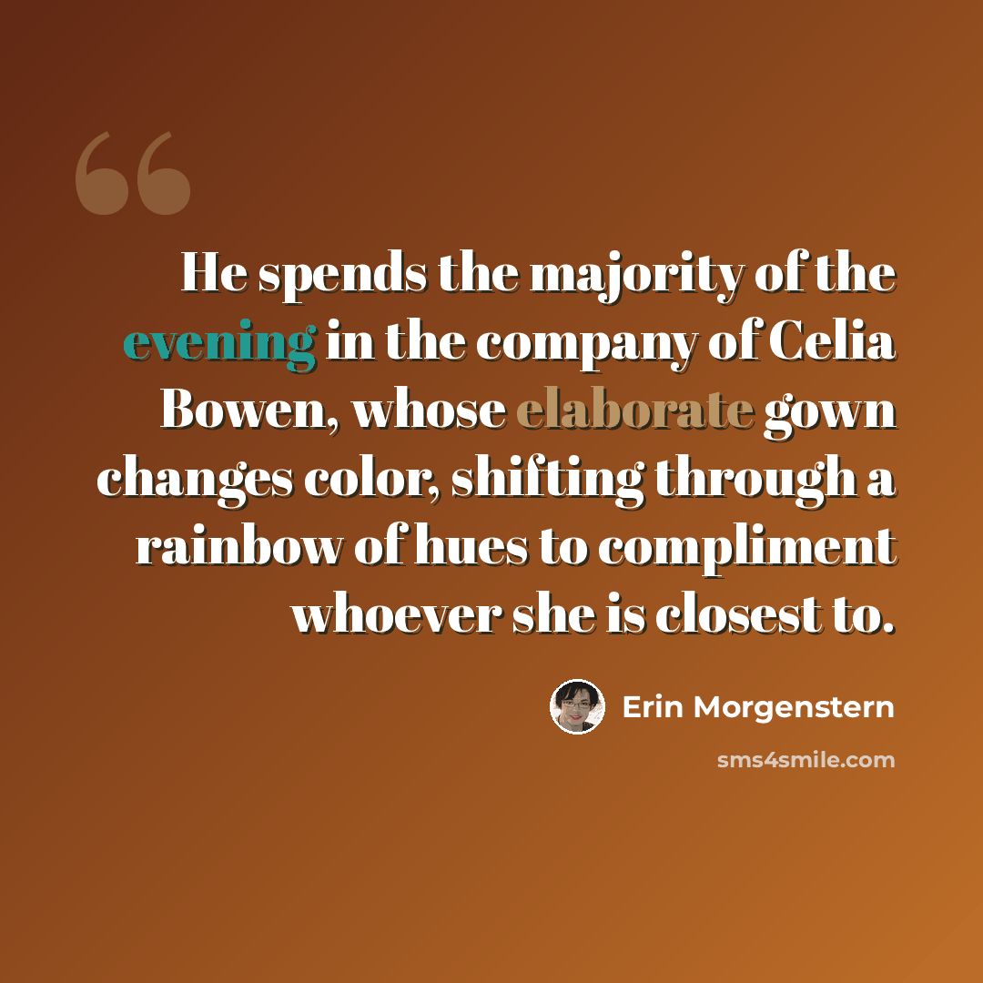 “He spends the majority of the evening in the company of Celia Bowen, whose elaborate gown changes color, shifting through a rainbow of hues to compliment whoever she is closest to.” quote by Erin Morgenstern