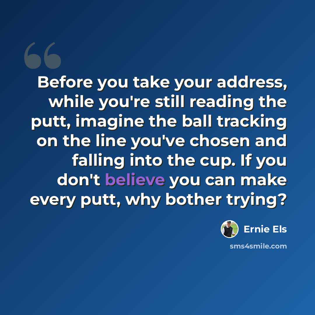 “Before you take your address, while you're still reading the putt, imagine the ball tracking on the line you've chosen and falling into the cup. If you don't believe you can make every putt, why bother trying?” quote by Ernie Els