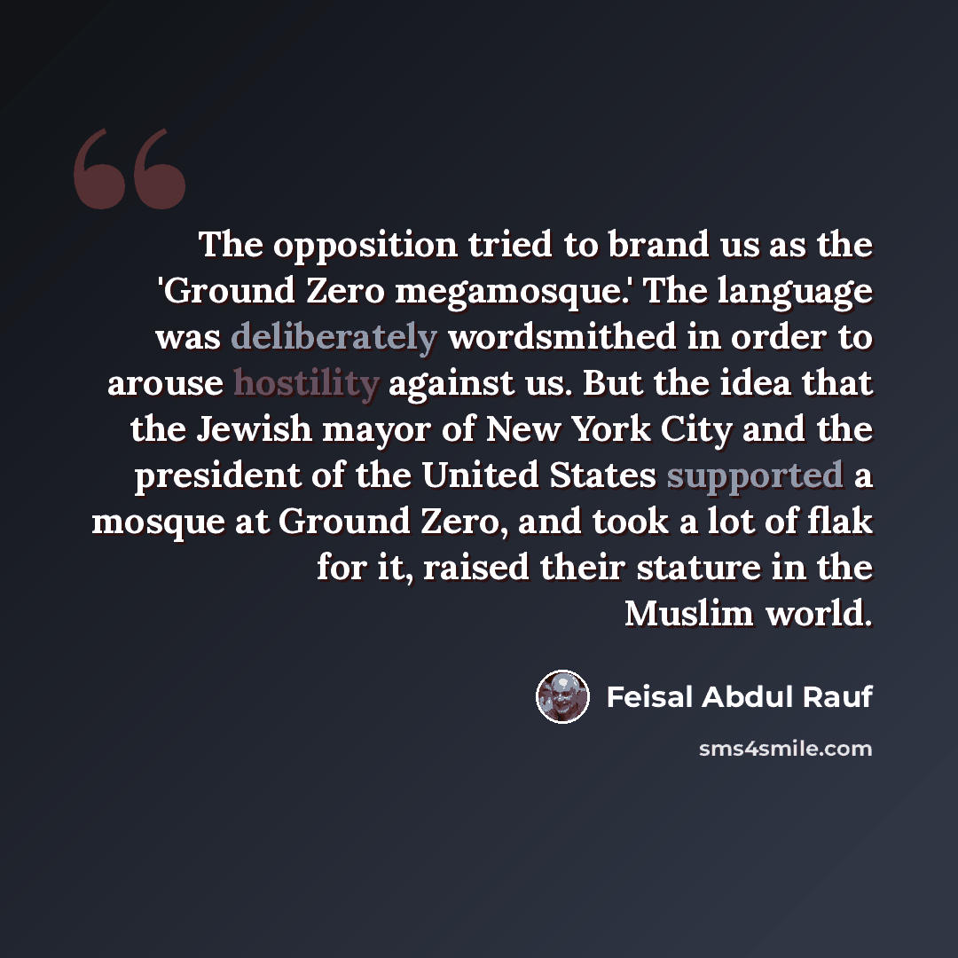 “The opposition tried to brand us as the 'Ground Zero megamosque.' The language was deliberately wordsmithed in order to arouse hostility against us. But the idea that the Jewish mayor of New York City and the president of the United States supported a mosque at Ground Zero, and took a lot of flak…” quote by Feisal Abdul Rauf
