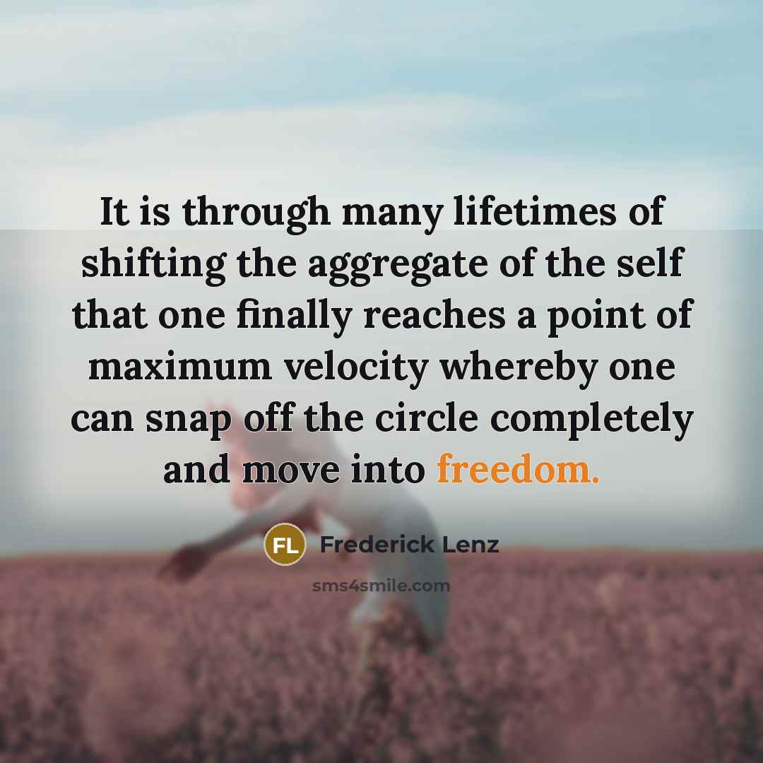 “It is through many lifetimes of shifting the aggregate of the self that one finally reaches a point of maximum velocity whereby one can snap off the circle completely and move into freedom.” quote by Frederick Lenz