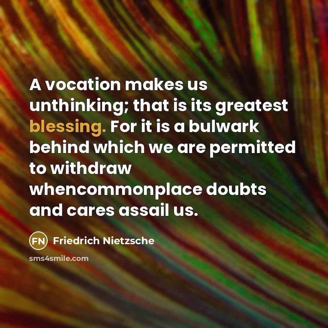 “A vocation makes us unthinking; that is its greatest blessing. For it is a bulwark behind which we are permitted to withdraw whencommonplace doubts and cares assail us.” quote by Friedrich Nietzsche