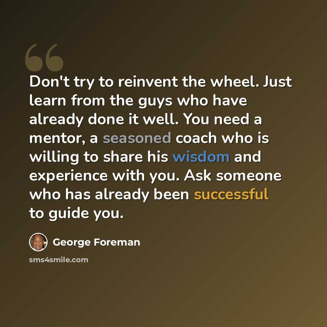 “Don't try to reinvent the wheel. Just learn from the guys who have already done it well. You need a mentor, a seasoned coach who is willing to share his wisdom and experience with you. Ask someone who has already been successful to guide you.” quote by George Foreman