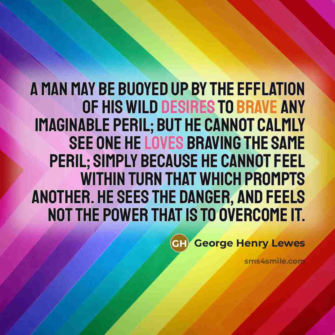 “A man may be buoyed up by the efflation of his wild desires to brave any imaginable peril; but he cannot calmly see one he loves braving the same peril; simply because he cannot feel within turn that which prompts another. He sees the danger, and feels not the power that is to overcome it.” quote by George Henry Lewes
