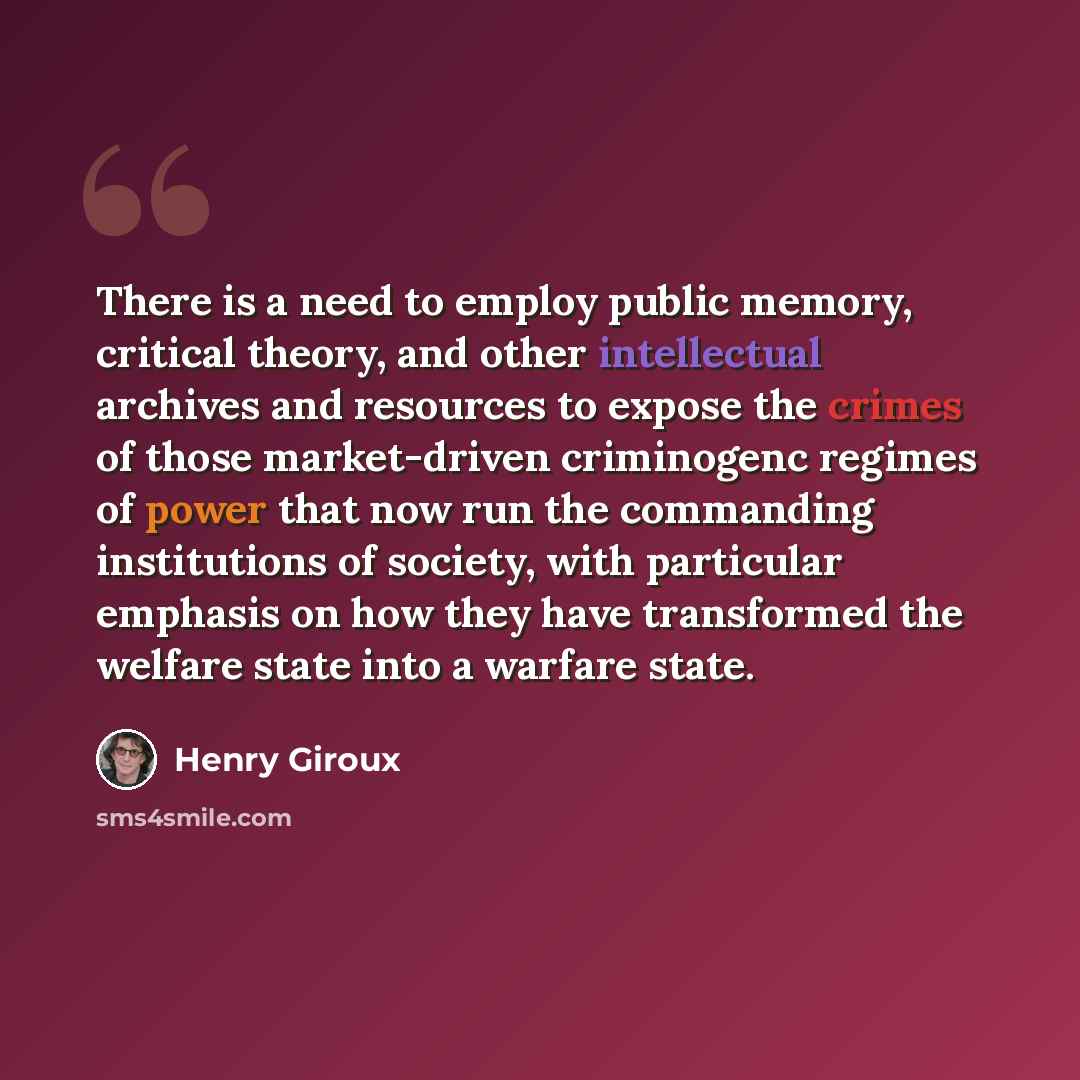 “There is a need to employ public memory, critical theory, and other intellectual archives and resources to expose the crimes of those market-driven criminogenc regimes of power that now run the commanding institutions of society, with particular emphasis on how they have transformed the welfare…” quote by Henry Giroux