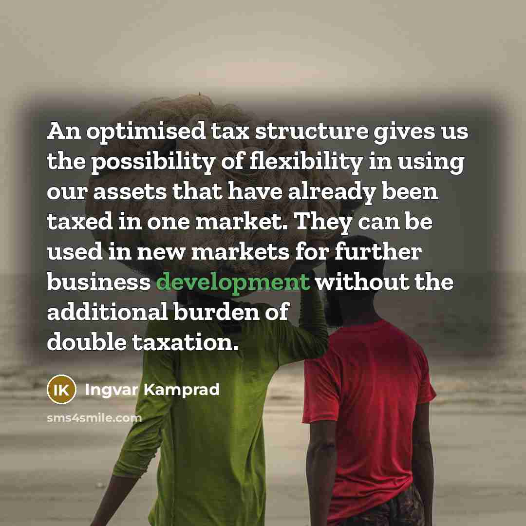 “An optimised tax structure gives us the possibility of flexibility in using our assets that have already been taxed in one market. They can be used in new markets for further business development without the additional burden of double taxation.” quote by Ingvar Kamprad