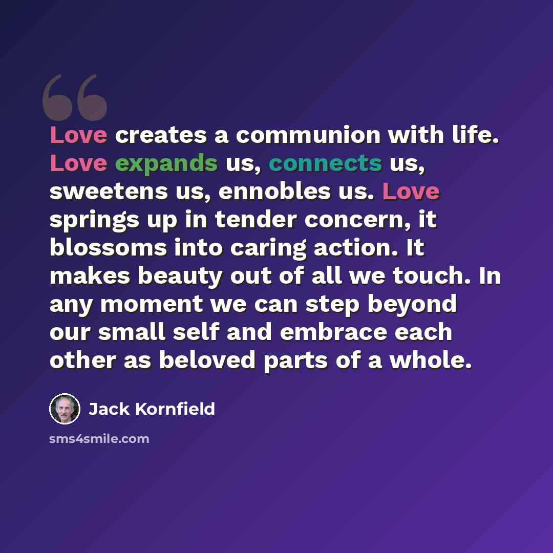 “Love creates a communion with life. Love expands us, connects us, sweetens us, ennobles us. Love springs up in tender concern, it blossoms into caring action. It makes beauty out of all we touch. In any moment we can step beyond our small self and embrace each other as beloved parts of a whole.” quote by Jack Kornfield