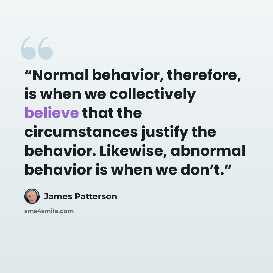 “Normal behavior, therefore, is when we collectively believe that the circumstances justify the behavior. Likewise, abnormal behavior is when we don’t.” quote by James Patterson