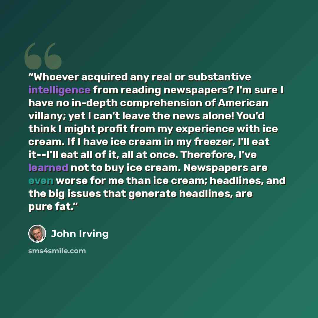 “Whoever acquired any real or substantive intelligence from reading newspapers? I'm sure I have no in-depth comprehension of American villany; yet I can't leave the news alone! You'd think I might profit from my experience with ice cream. If I have ice cream in my freezer, I'll eat it--I'll eat all…” quote by John Irving