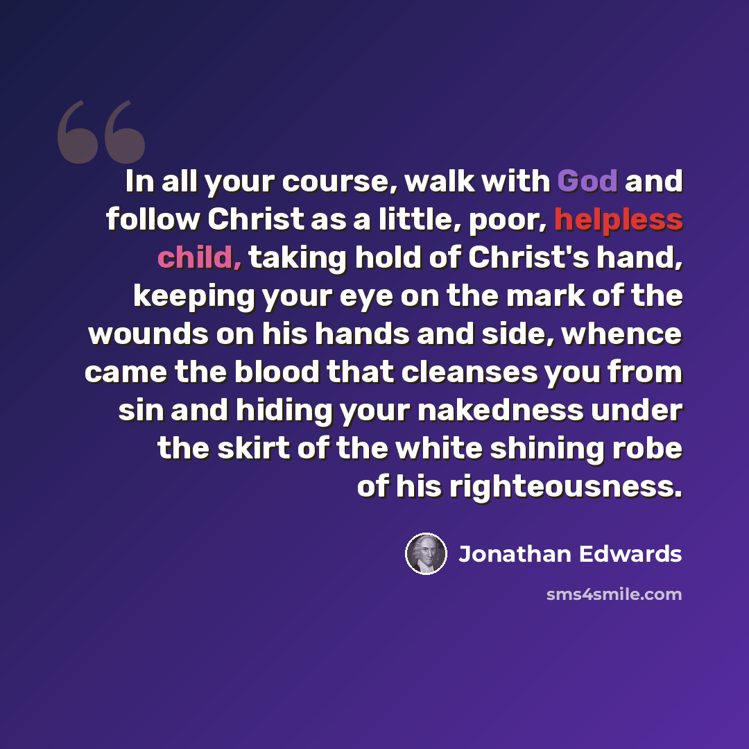 “In all your course, walk with God and follow Christ as a little, poor, helpless child, taking hold of Christ's hand, keeping your eye on the mark of the wounds on his hands and side, whence came the blood that cleanses you from sin and hiding your nakedness under the skirt of the white shining…” quote by Jonathan Edwards