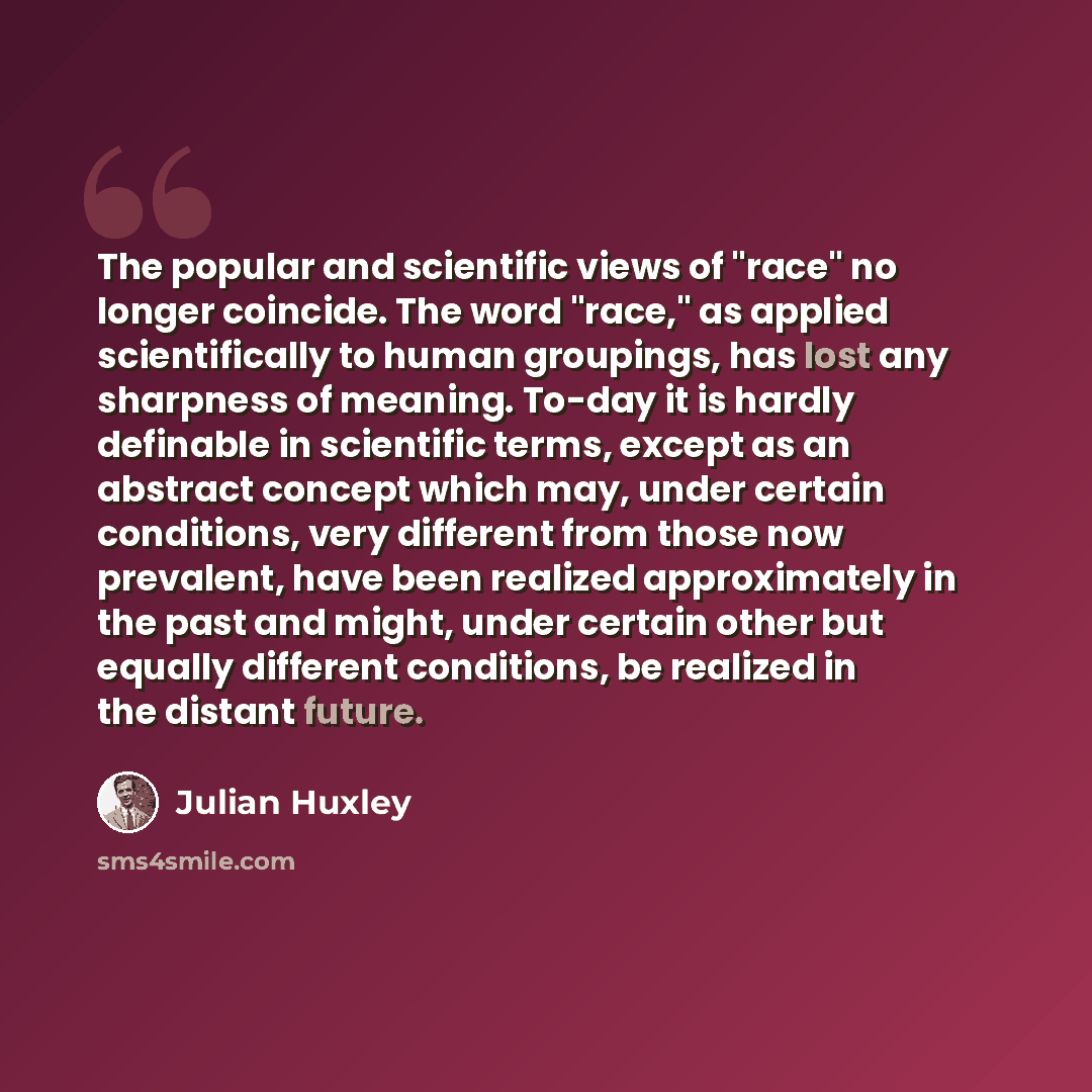 “The popular and scientific views of "race" no longer coincide. The word "race," as applied scientifically to human groupings, has lost any sharpness of meaning. To-day it is hardly definable in scientific terms, except as an abstract concept which may, under certain conditions, very different from…” quote by Julian Huxley