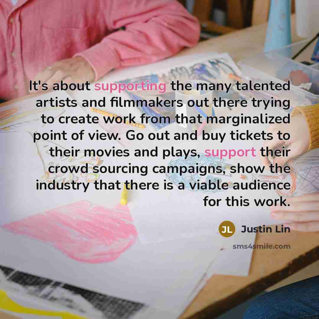 “It's about supporting the many talented artists and filmmakers out there trying to create work from that marginalized point of view. Go out and buy tickets to their movies and plays, support their crowd sourcing campaigns, show the industry that there is a viable audience for this work.” quote by Justin Lin