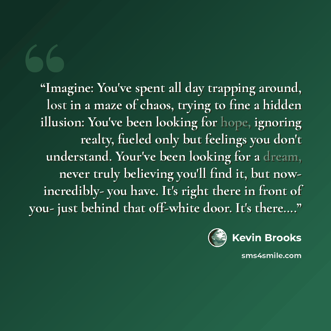 “Imagine: You've spent all day trapping around, lost in a maze of chaos, trying to fine a hidden illusion: You've been looking for hope, ignoring realty, fueled only but feelings you don't understand. Your've been looking for a dream, never truly believing you'll find it, but now- incredibly- you…” quote by Kevin Brooks