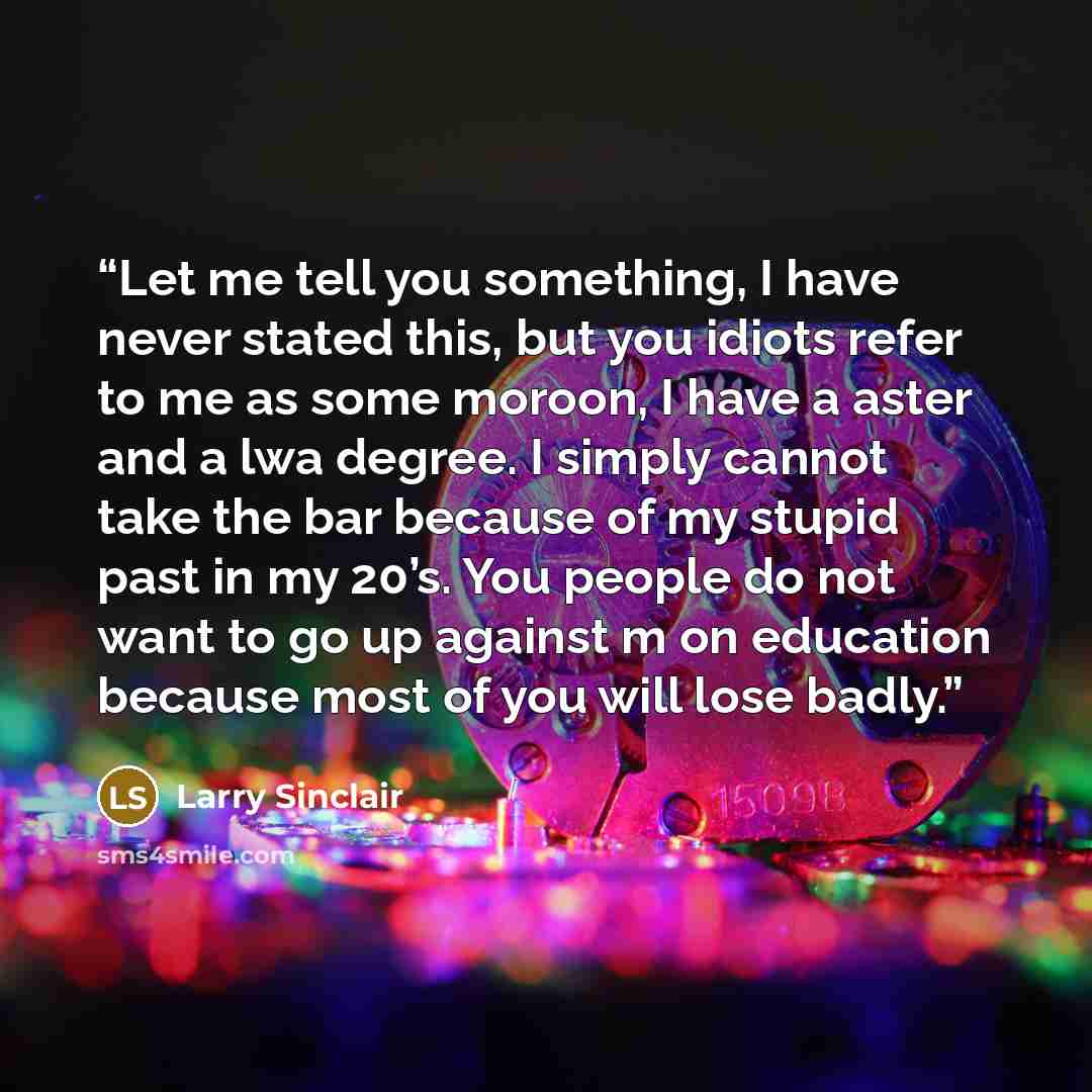 “Let me tell you something, I have never stated this, but you idiots refer to me as some moroon, I have a aster and a lwa degree. I simply cannot take the bar because of my stupid past in my 20’s. You people do not want to go up against m on education because most of you will lose badly.” quote by Larry Sinclair