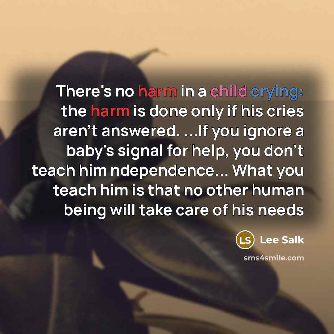 “There's no harm in a child crying: the harm is done only if his cries aren't answered. ...If you ignore a baby's signal for help, you don't teach him ndependence... What you teach him is that no other human being will take care of his needs” quote by Lee Salk