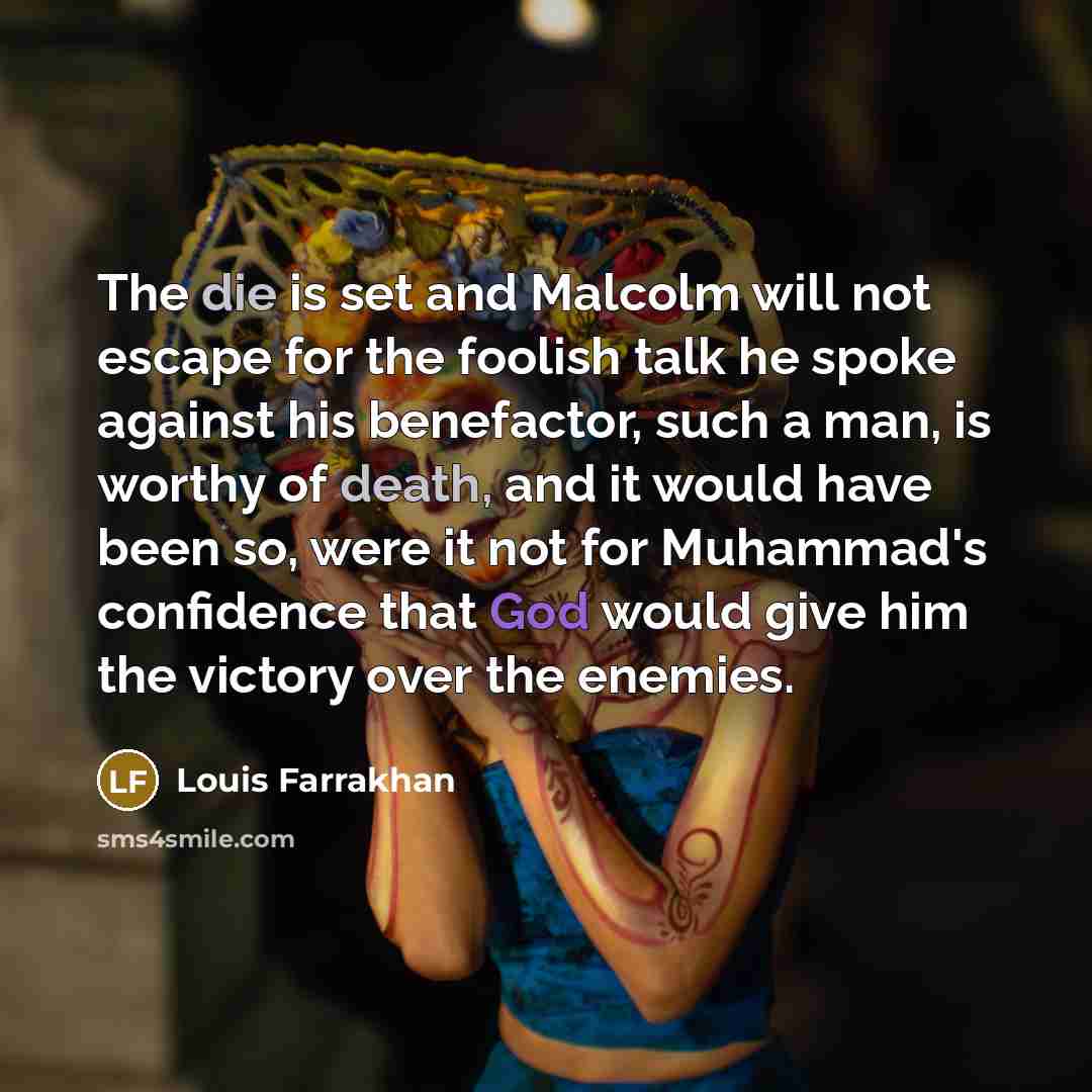 “The die is set and Malcolm will not escape for the foolish talk he spoke against his benefactor, such a man, is worthy of death, and it would have been so, were it not for Muhammad's confidence that God would give him the victory over the enemies.” quote by Louis Farrakhan