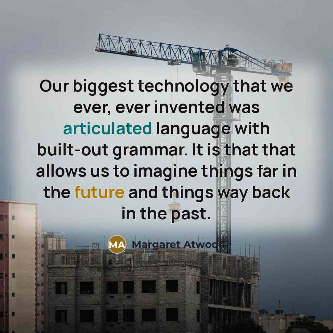 “Our biggest technology that we ever, ever invented was articulated language with built-out grammar. It is that that allows us to imagine things far in the future and things way back in the past.” quote by Margaret Atwood
