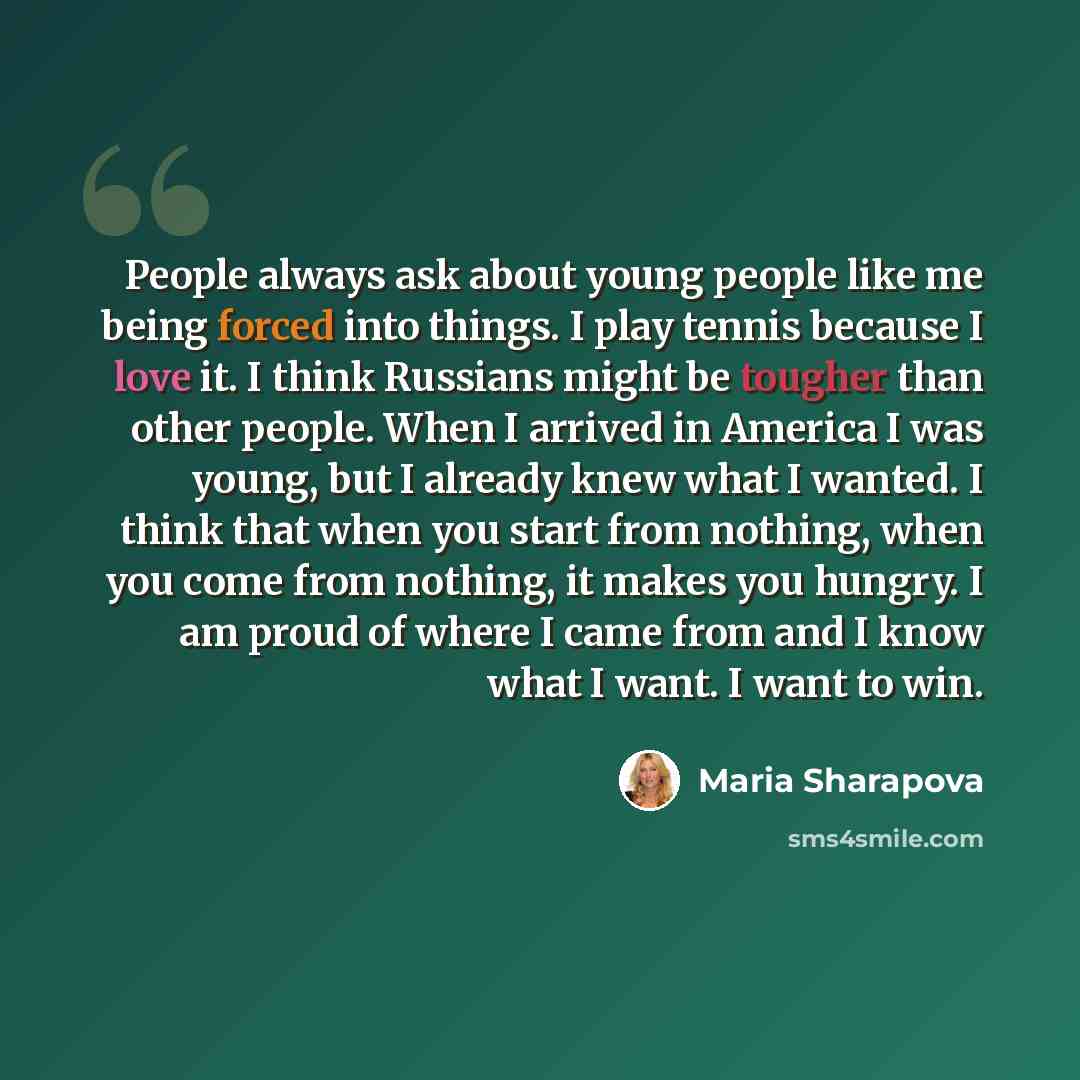 “People always ask about young people like me being forced into things. I play tennis because I love it. I think Russians might be tougher than other people. When I arrived in America I was young, but I already knew what I wanted. I think that when you start from nothing, when you come from…” quote by Maria Sharapova