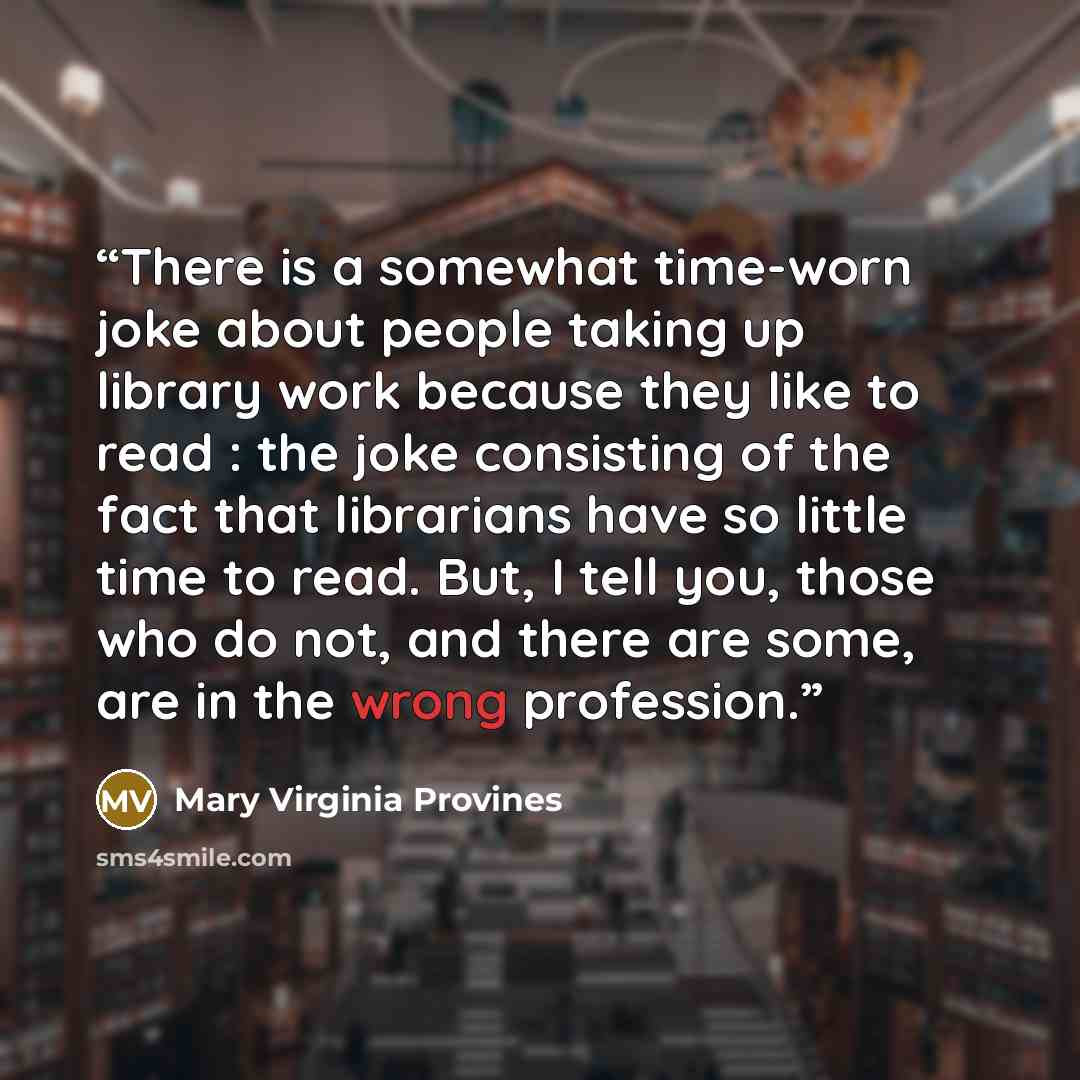 “There is a somewhat time-worn joke about people taking up library work because they like to read : the joke consisting of the fact that librarians have so little time to read. But, I tell you, those who do not, and there are some, are in the wrong profession.” quote by Mary Virginia Provines