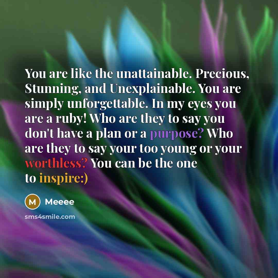 “You are like the unattainable. Precious, Stunning, and Unexplainable. You are simply unforgettable. In my eyes you are a ruby! Who are they to say you don't have a plan or a purpose? Who are they to say your too young or your worthless? You can be the one to inspire:)” quote by Meeee