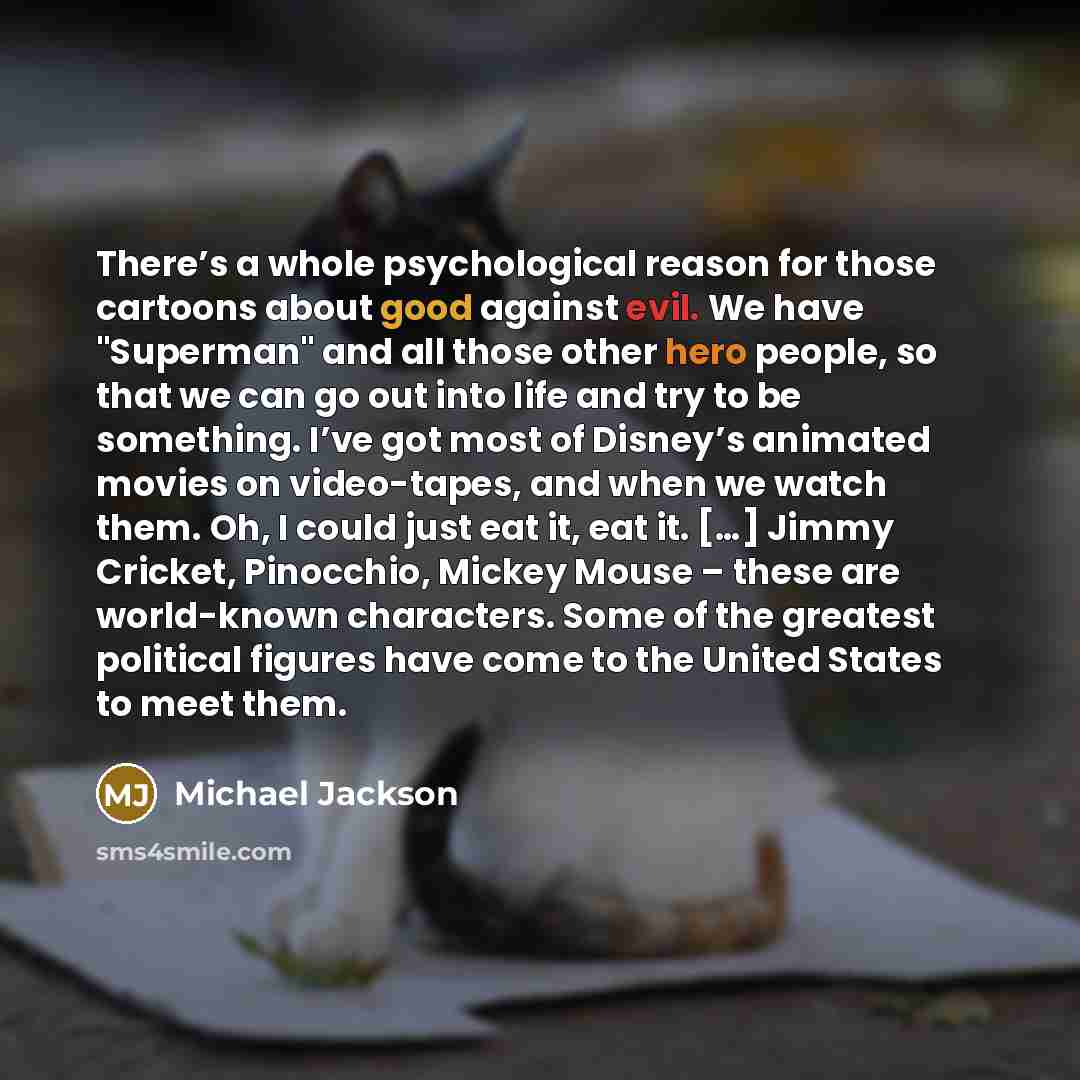 “There’s a whole psychological reason for those cartoons about good against evil. We have "Superman" and all those other hero people, so that we can go out into life and try to be something. I’ve got most of Disney’s animated movies on video-tapes, and when we watch them. Oh, I could just eat it…” quote by Michael Jackson