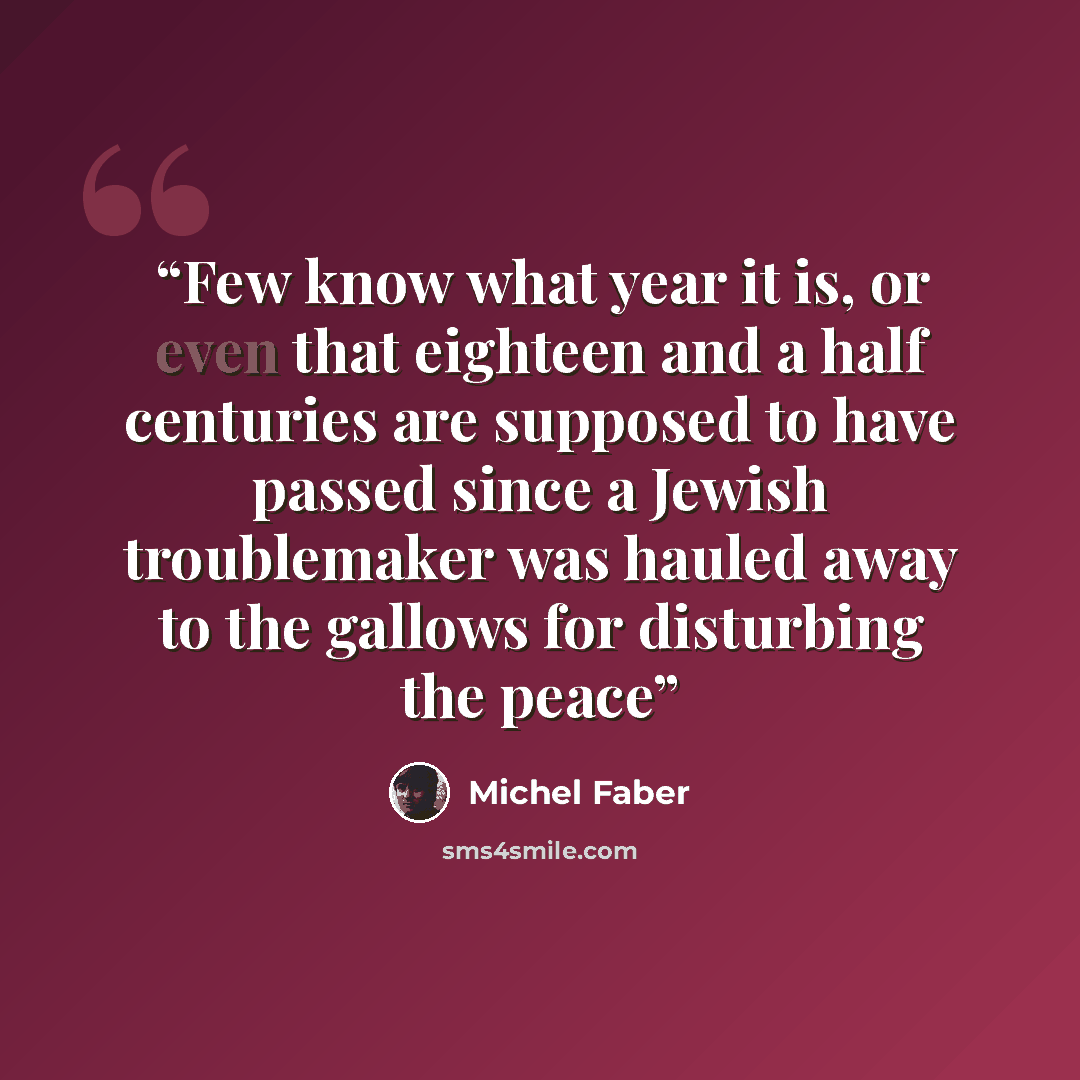 “Few know what year it is, or even that eighteen and a half centuries are supposed to have passed since a Jewish troublemaker was hauled away to the gallows for disturbing the peace” quote by Michel Faber