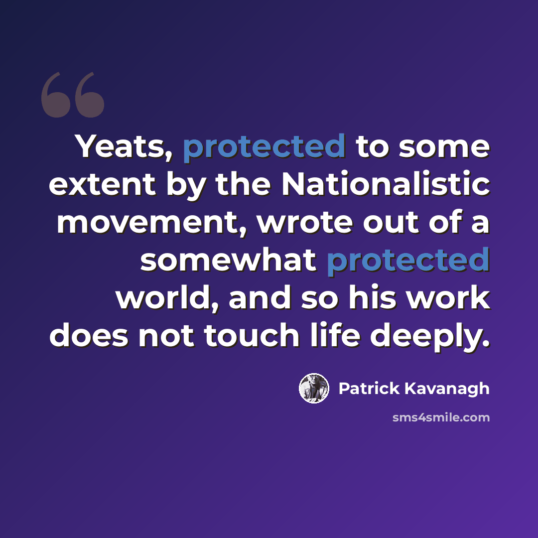 “Yeats, protected to some extent by the Nationalistic movement, wrote out of a somewhat protected world, and so his work does not touch life deeply.” quote by Patrick Kavanagh