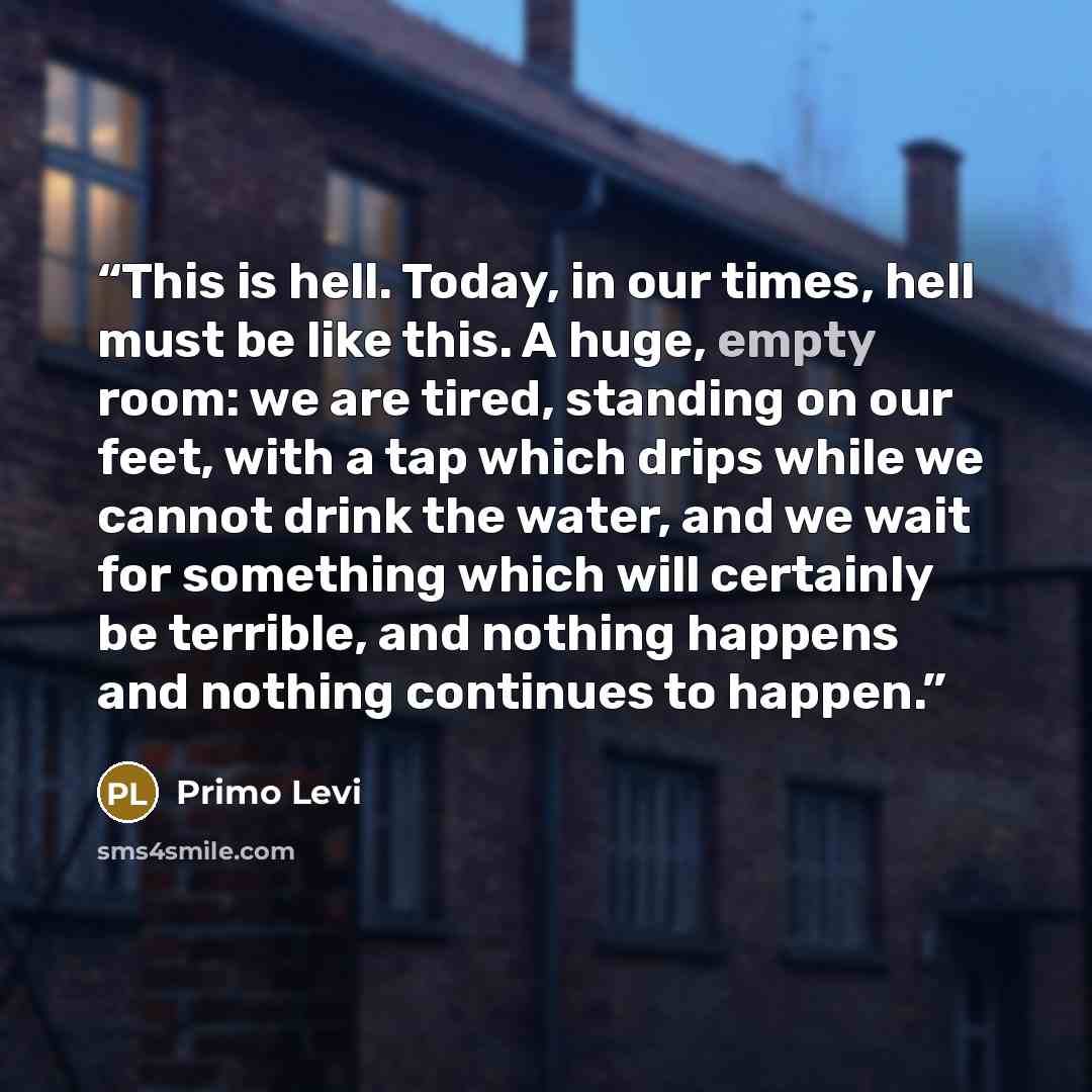 “This is hell. Today, in our times, hell must be like this. A huge, empty room: we are tired, standing on our feet, with a tap which drips while we cannot drink the water, and we wait for something which will certainly be terrible, and nothing happens and nothing continues to happen.” quote by Primo Levi