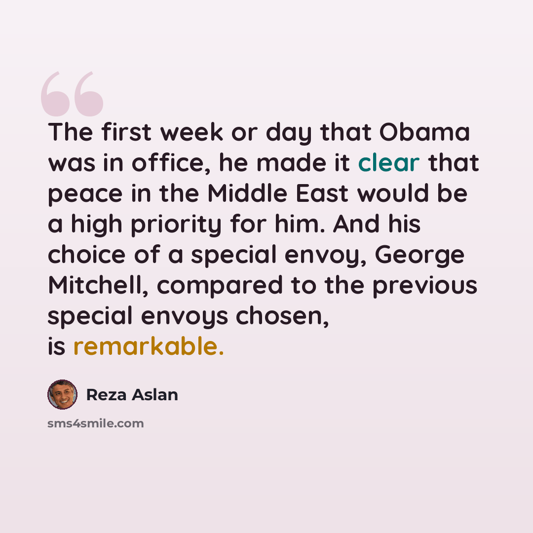 “The first week or day that Obama was in office, he made it clear that peace in the Middle East would be a high priority for him. And his choice of a special envoy, George Mitchell, compared to the previous special envoys chosen, is remarkable.” quote by Reza Aslan