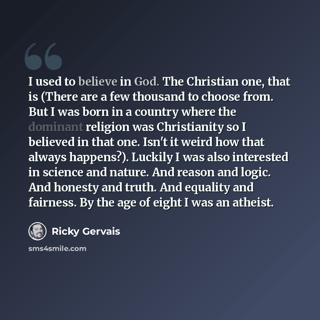 “I used to believe in God. The Christian one, that is (There are a few thousand to choose from. But I was born in a country where the dominant religion was Christianity so I believed in that one. Isn't it weird how that always happens?). Luckily I was also interested in science and nature. And…” quote by Ricky Gervais