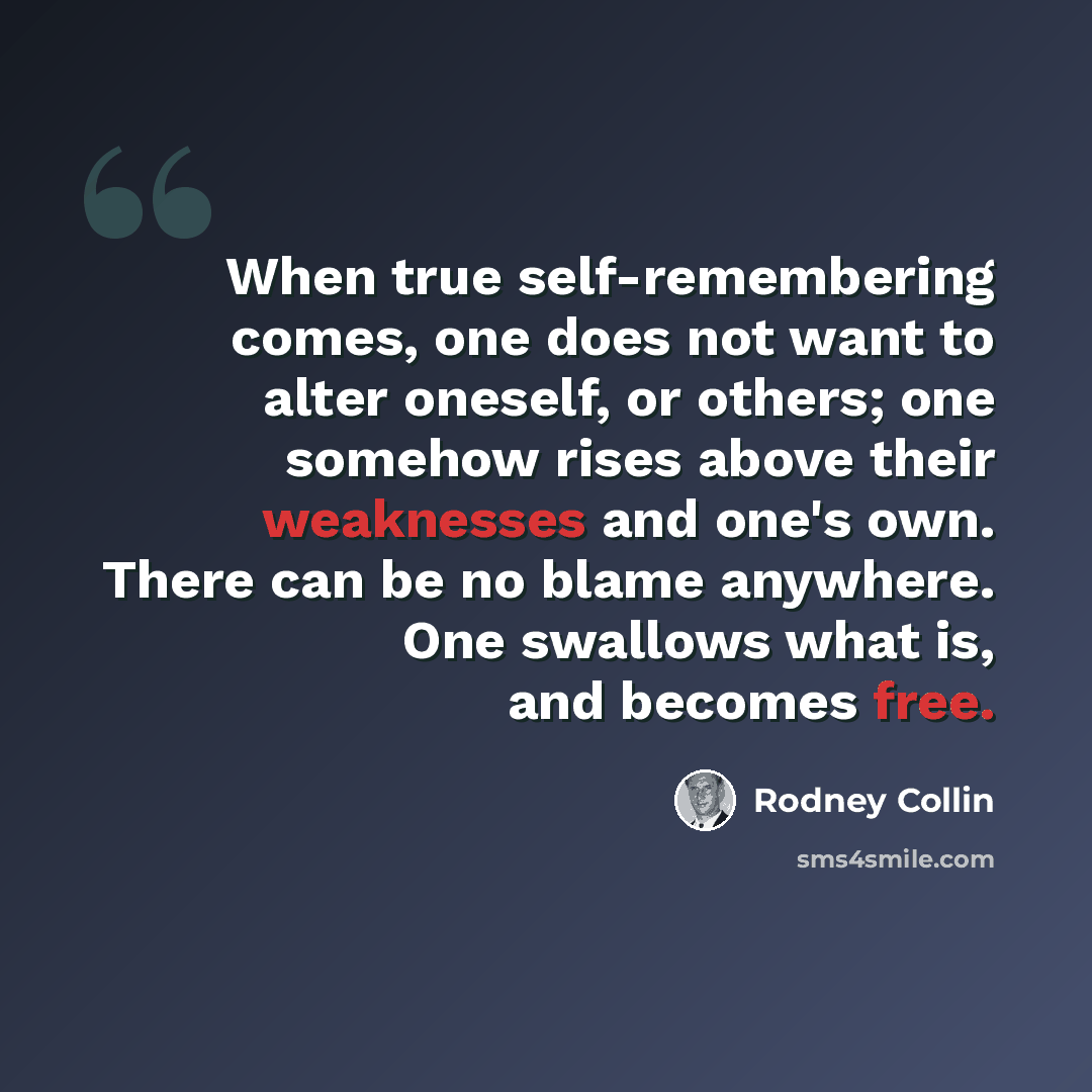 “When true self-remembering comes, one does not want to alter oneself, or others; one somehow rises above their weaknesses and one's own. There can be no blame anywhere. One swallows what is, and becomes free.” quote by Rodney Collin