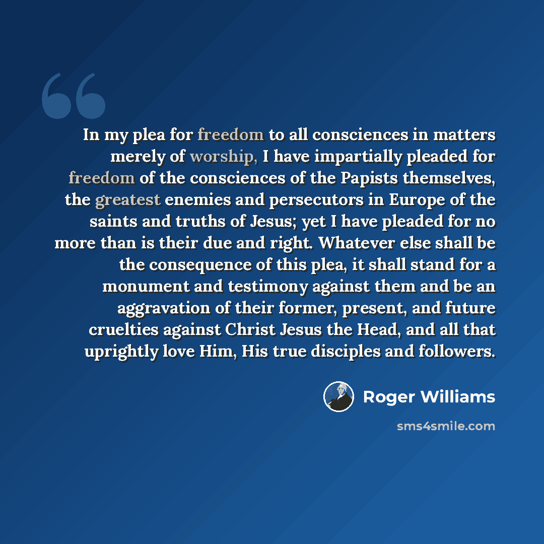 “In my plea for freedom to all consciences in matters merely of worship, I have impartially pleaded for freedom of the consciences of the Papists themselves, the greatest enemies and persecutors in Europe of the saints and truths of Jesus; yet I have pleaded for no more than is their due and right…” quote by Roger Williams