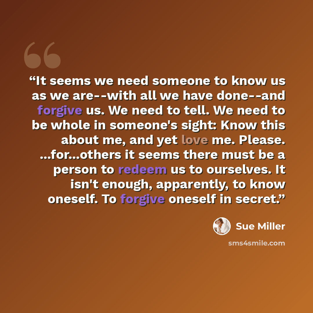 “It seems we need someone to know us as we are--with all we have done--and forgive us. We need to tell. We need to be whole in someone's sight: Know this about me, and yet love me. Please. ...for...others it seems there must be a person to redeem us to ourselves. It isn't enough, apparently, to…” quote by Sue Miller