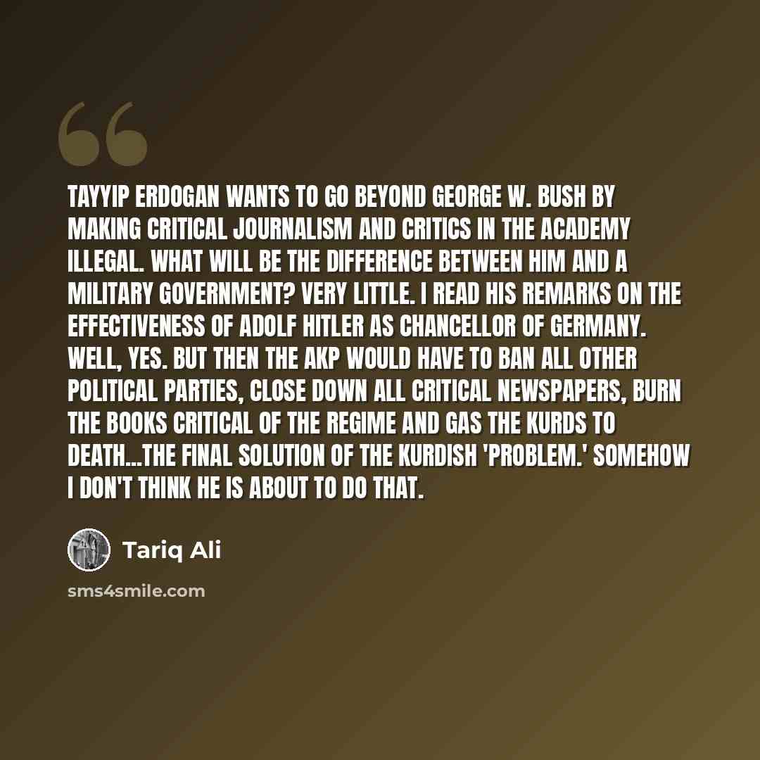 “Tayyip Erdogan wants to go beyond George W. Bush by making critical journalism and critics in the academy illegal. What will be the difference between him and a military government? Very little. I read his remarks on the effectiveness of Adolf Hitler as Chancellor of Germany. Well, yes. But then…” quote by Tariq Ali