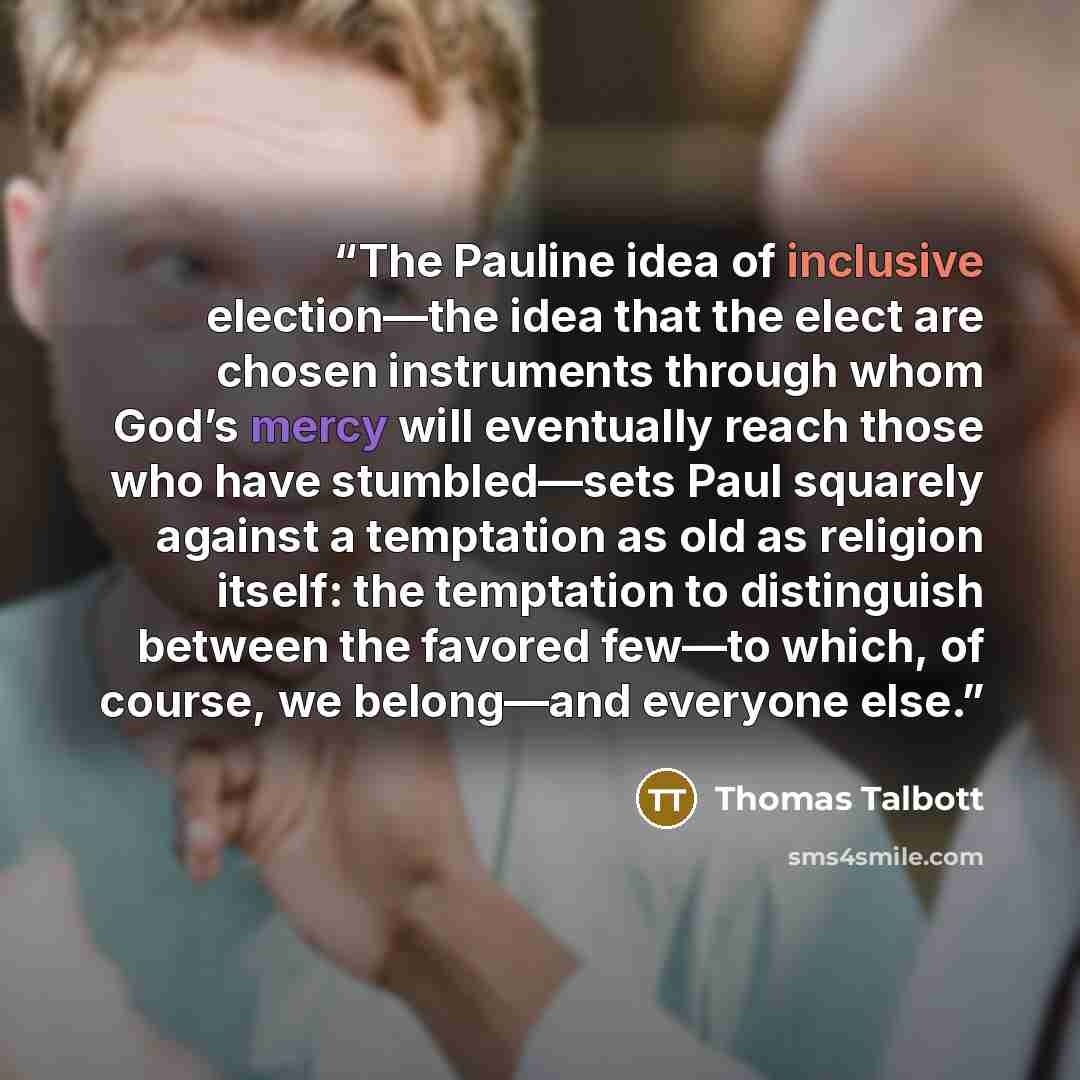 “The Pauline idea of inclusive election—the idea that the elect are chosen instruments through whom God’s mercy will eventually reach those who have stumbled—sets Paul squarely against a temptation as old as religion itself: the temptation to distinguish between the favored few—to which, of course…” quote by Thomas Talbott