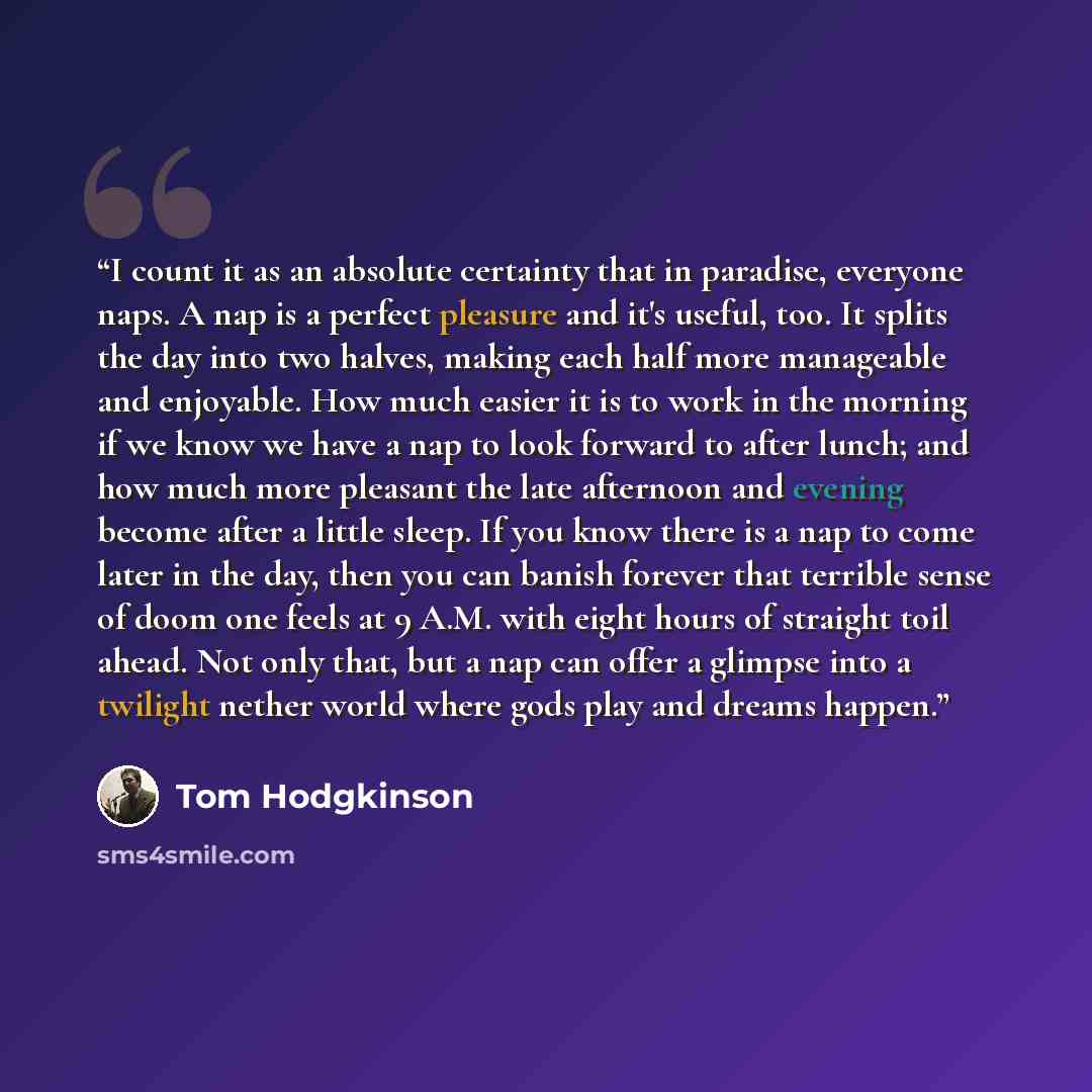 “I count it as an absolute certainty that in paradise, everyone naps. A nap is a perfect pleasure and it's useful, too. It splits the day into two halves, making each half more manageable and enjoyable. How much easier it is to work in the morning if we know we have a nap to look forward to after…” quote by Tom Hodgkinson