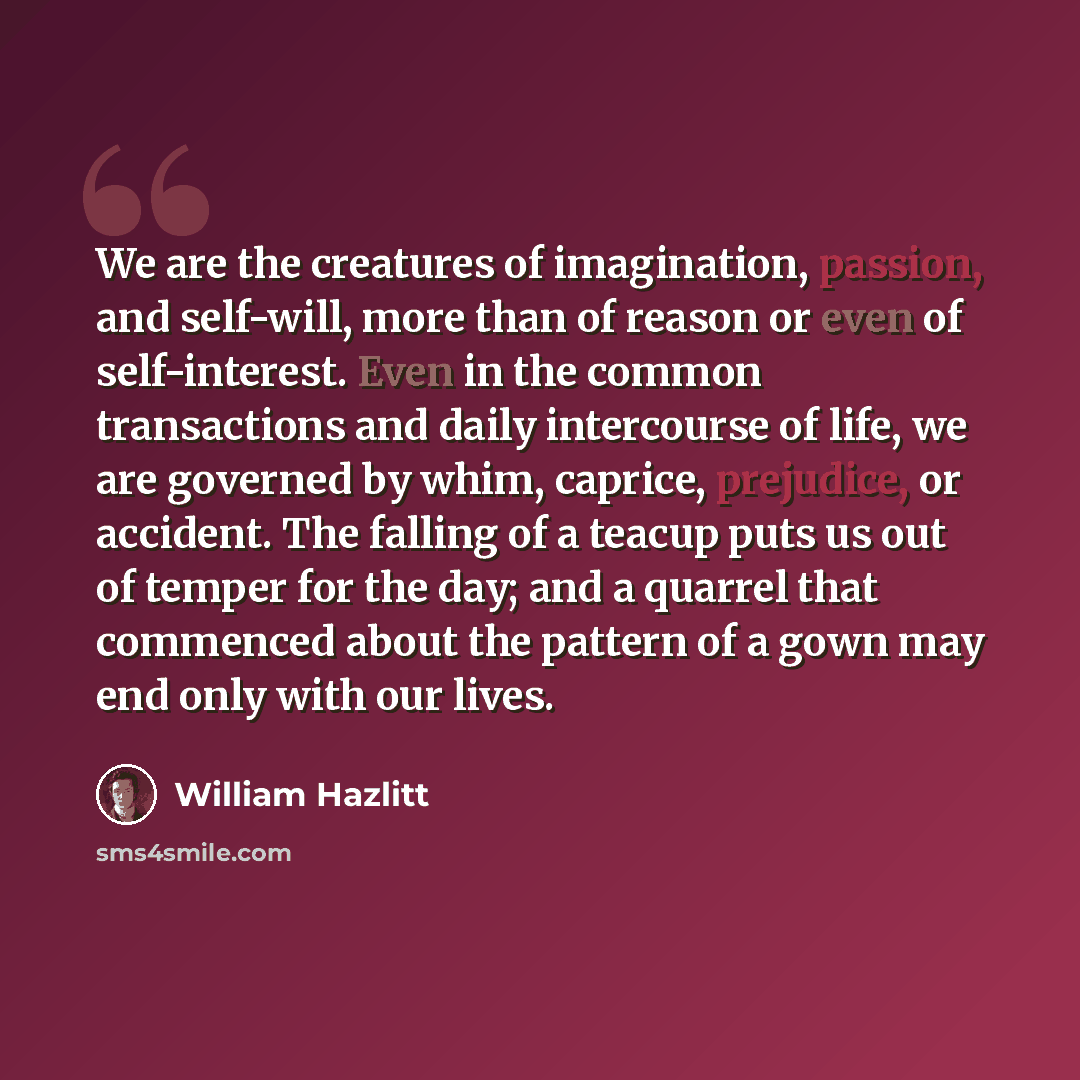 “We are the creatures of imagination, passion, and self-will, more than of reason or even of self-interest. Even in the common transactions and daily intercourse of life, we are governed by whim, caprice, prejudice, or accident. The falling of a teacup puts us out of temper for the day; and a…” quote by William Hazlitt