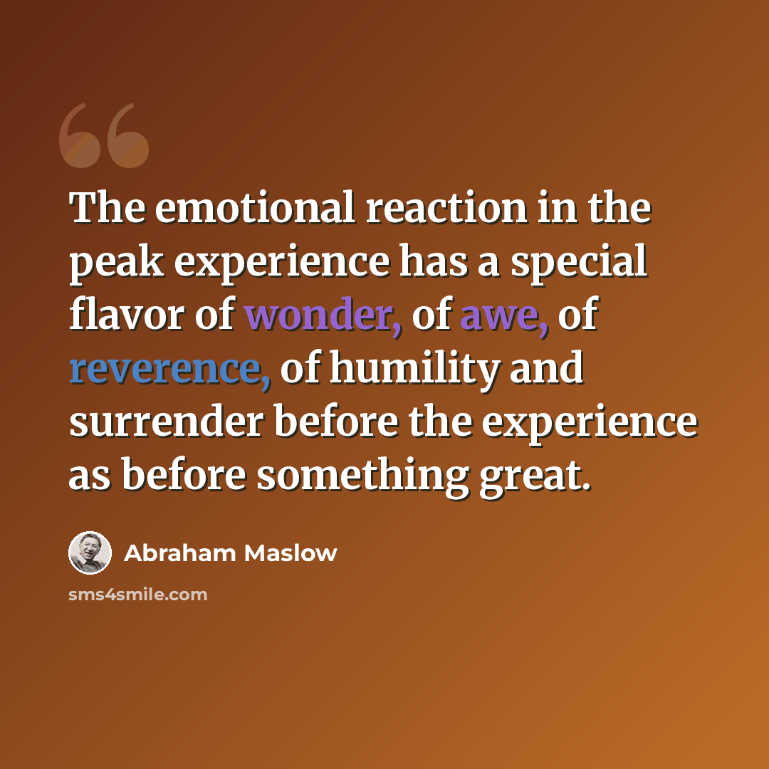 “The emotional reaction in the peak experience has a special flavor of wonder, of awe, of reverence, of humility and surrender before the experience as before something great.” quote by Abraham Maslow