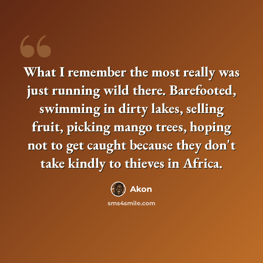 “What I remember the most really was just running wild there. Barefooted, swimming in dirty lakes, selling fruit, picking mango trees, hoping not to get caught because they don't take kindly to thieves in Africa.” quote by Akon