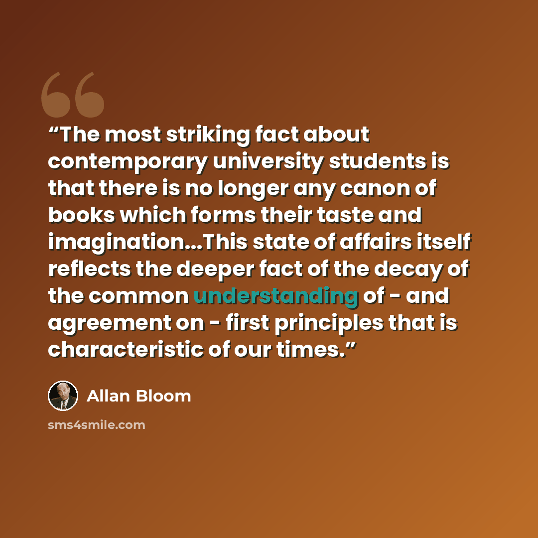 “The most striking fact about contemporary university students is that there is no longer any canon of books which forms their taste and imagination...This state of affairs itself reflects the deeper fact of the decay of the common understanding of - and agreement on - first principles that is…” quote by Allan Bloom