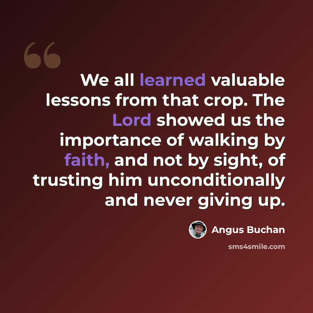 “We all learned valuable lessons from that crop. The Lord showed us the importance of walking by faith, and not by sight, of trusting him unconditionally and never giving up.” quote by Angus Buchan