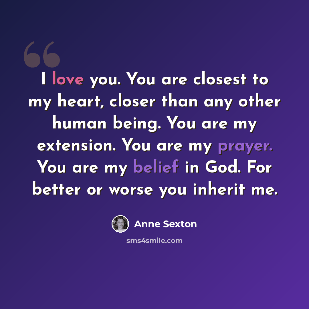 “I love you. You are closest to my heart, closer than any other human being. You are my extension. You are my prayer. You are my belief in God. For better or worse you inherit me.” quote by Anne Sexton