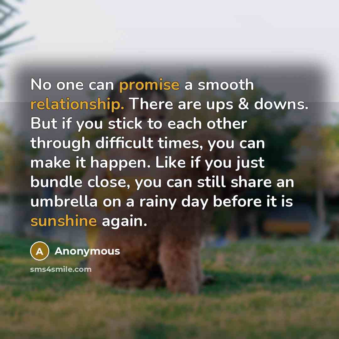 “No one can promise a smooth relationship. There are ups & downs. But if you stick to each other through difficult times, you can make it happen. Like if you just bundle close, you can still share an umbrella on a rainy day before it is sunshine again.” quote by Anonymous