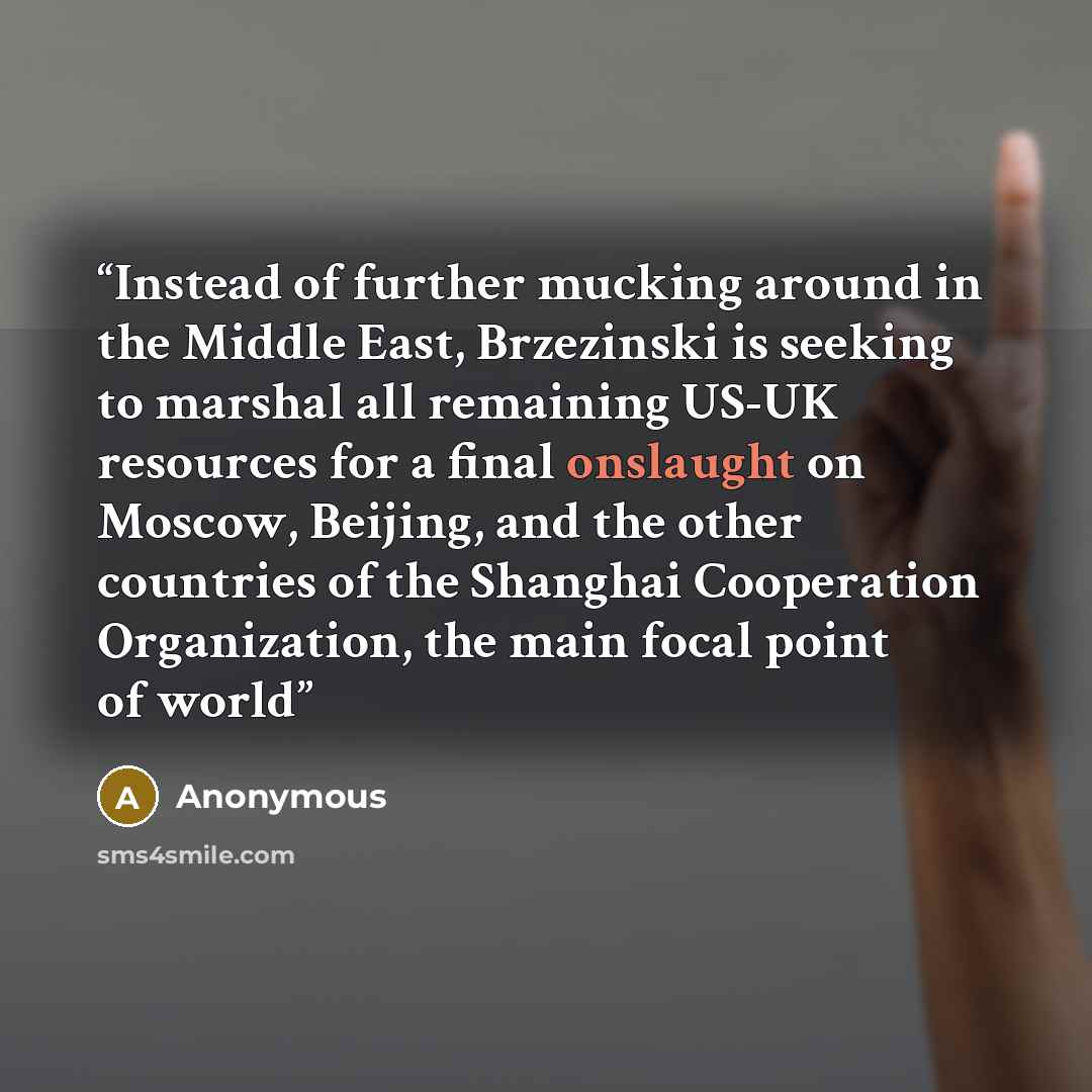 “Instead of further mucking around in the Middle East, Brzezinski is seeking to marshal all remaining US-UK resources for a final onslaught on Moscow, Beijing, and the other countries of the Shanghai Cooperation Organization, the main focal point of world” quote by Anonymous