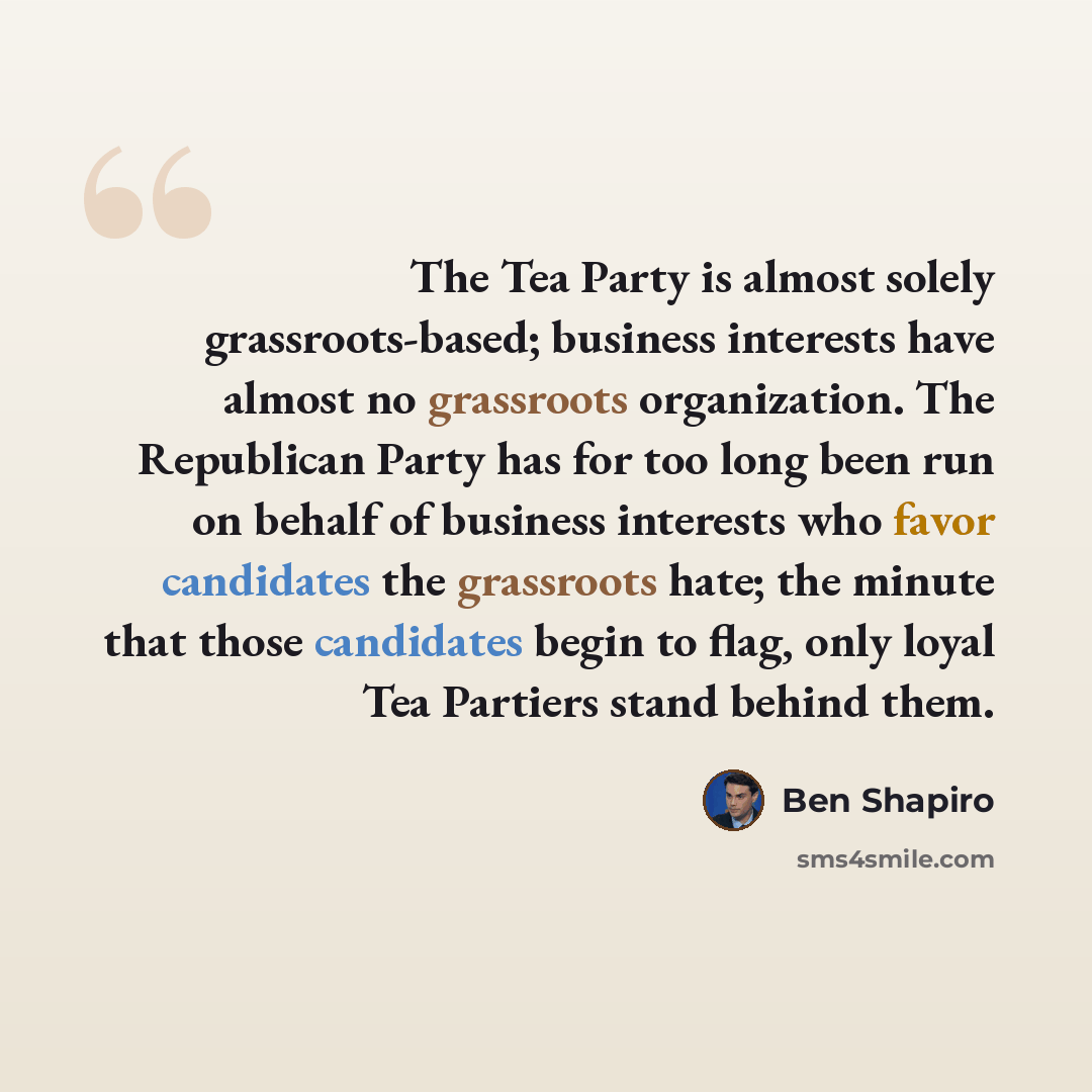“The Tea Party is almost solely grassroots-based; business interests have almost no grassroots organization. The Republican Party has for too long been run on behalf of business interests who favor candidates the grassroots hate; the minute that those candidates begin to flag, only loyal Tea…” quote by Ben Shapiro